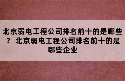 北京弱电工程公司排名前十的是哪些？ 北京弱电工程公司排名前十的是哪些企业